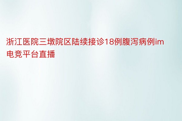 浙江医院三墩院区陆续接诊18例腹泻病例im电竞平台直播