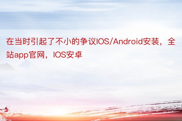 在当时引起了不小的争议IOS/Android安装，全站app官网，IOS安卓