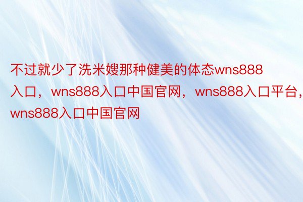 不过就少了洗米嫂那种健美的体态wns888入口，wns888入口中国官网，wns888入口平台，wns888入口中国官网