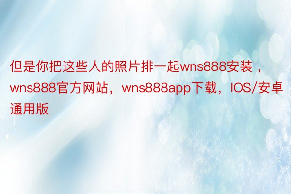 但是你把这些人的照片排一起wns888安装 ，wns888官方网站，wns888app下载，IOS/安卓通用版