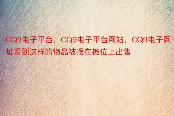 CQ9电子平台，CQ9电子平台网站，CQ9电子网址看到这样的物品被摆在摊位上出售